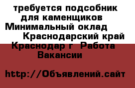 требуется подсобник для каменщиков › Минимальный оклад ­ 1 000 - Краснодарский край, Краснодар г. Работа » Вакансии   
